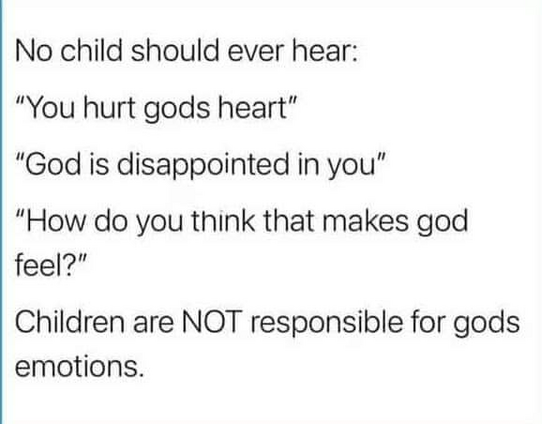 No child should ever hear:

"You hurt god's heart"
"God is disappointed in you"
"How do you think that makes god feel?"

Children are NOT responsible for gods emotions.