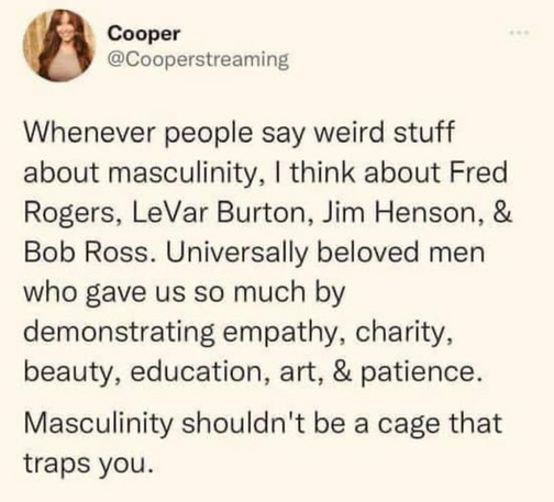 Cooper
@Cooperstreaming 

Whenever people say weird stuff about masculinity, I think about Fred Rogers, LeVar Burton, Jim Henson, & Bob Ross. Universally beloved men who gave us so much by demonstrating empathy, charity, beauty, education, art, & patience. Masculinity shouldn't be a cage that traps you. 