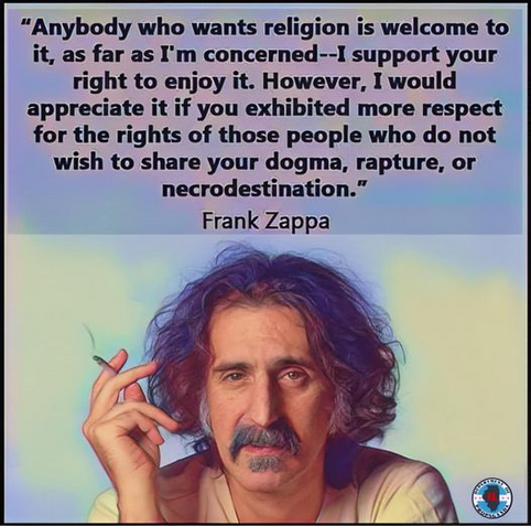 “Anybody who wants religion is welcome to it, as far as I'm concerned -- I support your right to enjoy it. However, I would appreciate it if you exhibited more respect for the rights of those people who do not wish to share your dogma, rapture, or necrodestination.” 

-- Frank Zappa