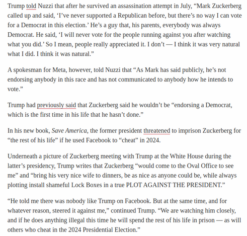 Trump told Nuzzi that after he survived an assassination attempt in July, “Mark Zuckerberg called up and said, ‘I’ve never supported a Republican before, but there’s no way I can vote for a Democrat in this election.’ He’s a guy that, his parents, everybody was always Democrat. He said, ‘I will never vote for the people running against you after watching ‘what you did.” So I mean, people really appreciated it. I don’t — I think it was very natural ‘what I did. I think it was natural.”

A spokesman for Meta, however, told Nuzzi that “As Mark has said publicly, he’s not endorsing anybody in this race and has not communicated to anybody how he intends to vote.”

Trump had previously said that Zuckerberg said he wouldn’t be “endorsing a Democrat, ‘which is the first time in his life that he hasn’t done.”
Underneath a picture of Zuckerberg meeting with Trump at the White House during the latter’s presidency, Trump writes that Zuckerberg “would come to the Oval Office to see me” and “bring his very nice wife to dinners, be as nice as anyone could be, while always plotting install shameful Lock Boxes in a true PLOT AGAINST THE PRESIDENT.”

“He told me there was nobody like Trump on Facebook. But at the same time, and for ‘whatever reason, steered it against me,” continued Trump. “We are watching him closely, and if he does anything illegal this time he will spend the rest of his life in prison — as will others who cheat in the 2024 Presidential Election.” 