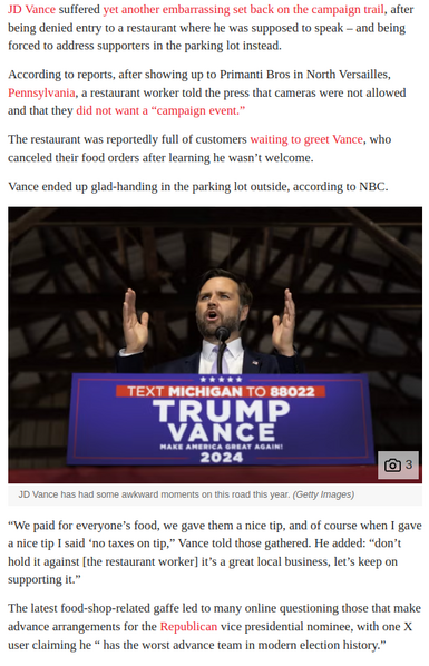 suffered , after being denied entry to a restaurant where he was supposed to speak — and being forced to address supporters in the parking lot instead. According to reports, after showing up to Primanti Bros in North Versailles,
 a restaurant worker told the press that cameras were not allowed and that they ‘The restaurant was reportedly full of customers , who canceled their food orders after learning he wasn’t welcome. Vance ended up glad-handing in the parking lot outside, according to NBC. 

Photo caption, Vance has had some awkward moments on this road this year. (Getty Images)

“We paid for everyone’s food, we gave them a nice tip, and of course when I gave annice tip I said ‘no taxes on tip,” Vance told those gathered. He added: “don’t hold it against [the restaurant worker] it’s a great local business, let’s keep on supporting it.” ‘The latest food-shop-related gaffe led to many online questioning those that make advance arrangements for the vice presidential nominee, with one X user claiming he * has the worst advance team in modern election history.” 