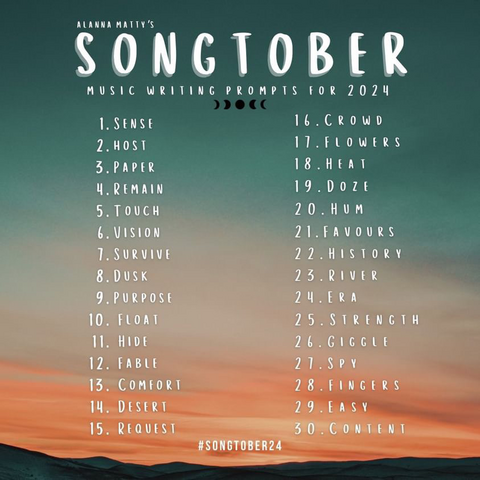 Music writing prompts for 2024: 1. Sense 2. Host 3. Paper 4. Remain 5. Touch 6. Vision 7. Survive 8. Dusk 9. Purpose 10. Float 11. Hide 12. Fable 13. Comfort 14. Desert 15. Request 16. Crowd 17. Flowers 18. Heat 19. Doze 20. Hum 21. Favors 22. History 23. River 24. Era 25. Strength 26.  Giggle 27. Spy 28. Fingers 29. Easy 30. Content