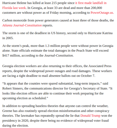 Hurricane Helene has killed at least 215 people since it first made landfall in Florida last week. In Georgia, at least 33 are dead and more than 200,000 customers are without power as of Friday morning, according to PowerOutage.us. Carbon monoxide from power generators caused at least three of those deaths, the Atlanta Journal-Constitution reports.

‘The storm is one of the deadliest in US history, second only to Hurricane Katrina in 2005.

At the storm’s peak, more than 1.3 million people were without power in Georgia alone. State officials estimate the total damages in the Peach State will exceed $417 million, according to the Journal-Constitution.

Georgia election workers are also returning to their offices, the Associated Press reports, despite the widespread power outages and road damages. These workers are facing a tight deadline to mail absentee ballots out on October 7.

“It appears that the counties were spared substantial, long-term impacts,” said Robert Sinners, the communications director for Georgia’s Secretary of State. “It looks like election offices are able to continue their work preparing for the upcoming election as scheduled.”

Greene has also routinely spread election misinformation and other conspiracy theories. The lawmaker has repeatedly spread the lie that Donald Trump won the presidency in 2020, despite there being no evidence of widespread voter fraud during the election. 