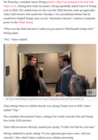 On Thursday, comedian Jason Selvig . During their brief encounter, Selvig repeatedly asked Vance if Trump won in 2020 The settled issue of who won the 2020 election came up again after Vance told viewers who tuned into Tuesday’s vice presidential debate that he would have helped Trump carry out his “alternative electors” scheme to maintain power in the . “Who won the 2020 election? Could you just answer? Did Donald Trump win?” Selvig asked. “Yes,” Vance replied. 
After asking Vance to confirm that he was saying Trump won in 2020, Vance replied “Yep.” The comedian then pressed Vance, asking if he would concede if he and Trump lose in the 2020 election. Vance did not answer directly, instead just saying “I really feel bad for you man.” Selvig continued to push, asking “if your opponent gets more votes, will you concede,” after which Vance walked away without answering, 