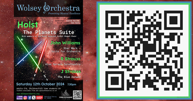 On the left is our concert poster, with a black and red galaxy as the background and showing three Star Wars type lightsabers in red, green and blue. Header is the Wolsey Orchestra logo in blue, date is Saturday 12 October 2024 at 7.30pm, and full concert programme is:

Holst - The Planets Suite
John Williams - Star Wars Suite for Orchestra
R Strauss - Also Sprach Zarathustra (fanfare)
J Strauss - The Blue Danube

On the right is the box office QR code.