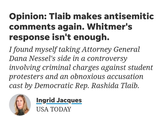 Screengrab of USA Today op-ed by Ingrid Jacques

Headline - Opinion: Tlaib makes antisemitic comments again. Whitmer's response isn't enough.

Subheader - I found myself taking Attorney General Dana Nessel's side in a controversy involving criminal charges against student protesters and an obnoxious accusation cast by Democratic Rep. Rashida Tlaib.