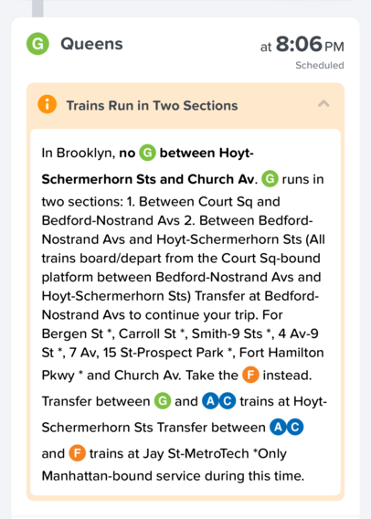 G Queens at 8:06 PM Scheduled

Trains Run in Two Sections

In Brooklyn, no © between Hoyt-Schermerhorn Sts and Church Av. G runs in two sections: 1. Between Court Sq and Bedford-Nostrand Avs 2. Between Bedford-Nostrand Avs and Hoyt-Schermerhorn Sts (All trains board/depart from the Court Sq-bound platform between Bedford-Nostrand Avs and Hoyt-Schermerhorn Sts) Transfer at Bedford-Nostrand Avs to continue your trip. For Bergen St*, Carroll St*, Smith-9 Sts *, 4 Av-9 St*, 7 Av, 15 St-Prospect Park *, Fort Hamilton Pkwy * and Church Av. Take the F instead. Transfer between G and AC trains at Hoyt-Schermerhorn Sts Transfer between AC and F trains at Jay St-MetroTech *Only Manhattan-bound service during this time.