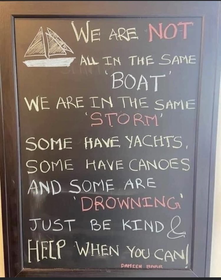 "We are not all in the same "boat.' We are in the same 'storm.' Some have yachts, some have canoes, and some are 'drowning.' Just be kind. Help when you can!"