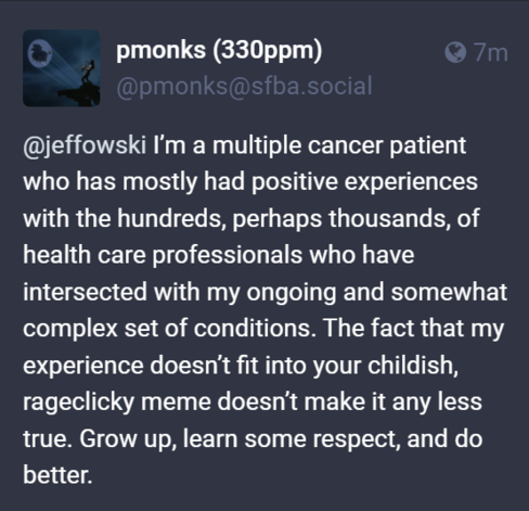 I’m a multiple cancer patient who has mostly had positive experiences with the hundreds, perhaps thousands, of health care professionals who have intersected with my ongoing and somewhat complex set of conditions. The fact that my experience doesn’t fit into your childish, rageclicky meme doesn’t make it any less true. Grow up, learn some respect, and do better.