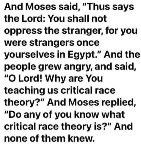 And Moses said, "Thus says the Lord: You shall not oppress the stranger, for you were strangers once yourselves in Egypt." And the people grew angry, and said, "O Lord! Why are You teaching us critical race theory?" And Moses replied, "Do any of you know what critical race theory is?" And none of them knew.