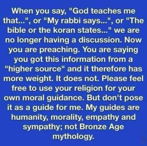 When you say, "God teaches me that...", or "My rabbi says...", or "The bible or the koran states..." we are no longer having a discussion. Now you are preaching. You are saying you got this information from a "higher source" and it therefore has more weight. It does not. Please feel free to use your religion for your own moral guidance. But don't pose it as a guide for me. My guides are humanity, morality, empathy and sympathy; not Bronze Age mythology.