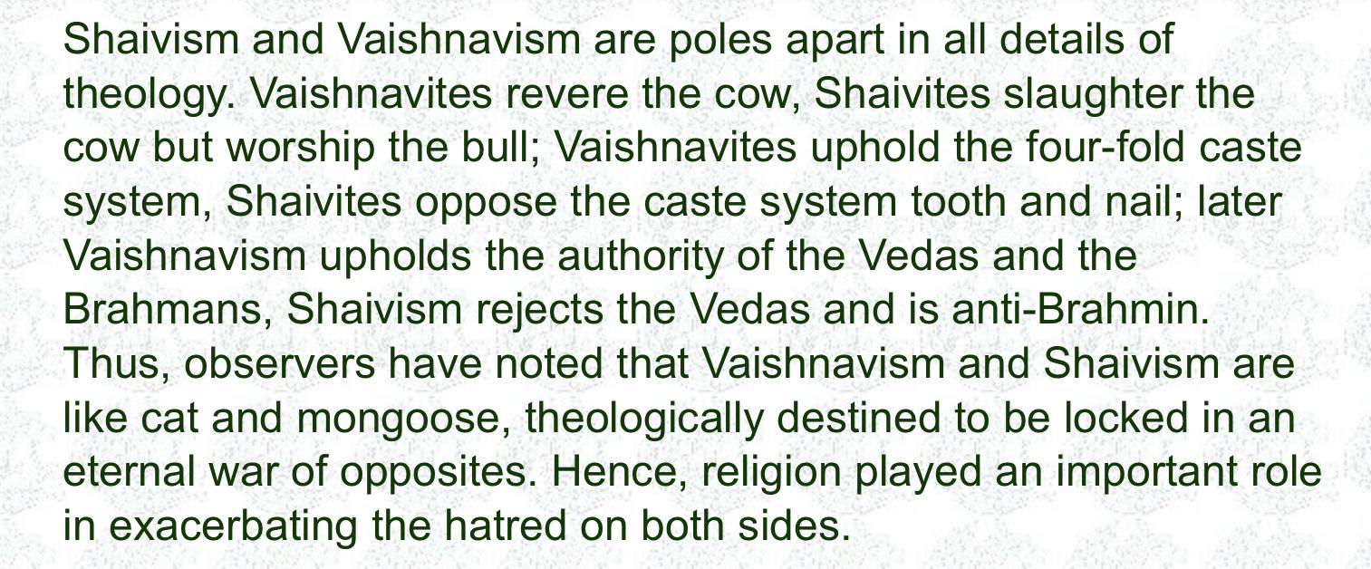 Shaivism and Vaishnavism are poles apart in all details of theology. Vaishnavites revere the cow, Shaivites slaughter the cow but worship the bull; Vaishnavites uphold the four-fold caste system, Shaivites oppose the caste system tooth and nail; later Vaishnavism upholds the authority of the Vedas and the Brahmans, Shaivism rejects the Vedas and is anti-Brahmin.<br>Thus, observers have noted that Vaishnavism and Shaivism are like cat and mongoose, theologically destined to be locked in an eternal war of opposites. Hence, religion played an important role in exacerbating the hatred on both sides.