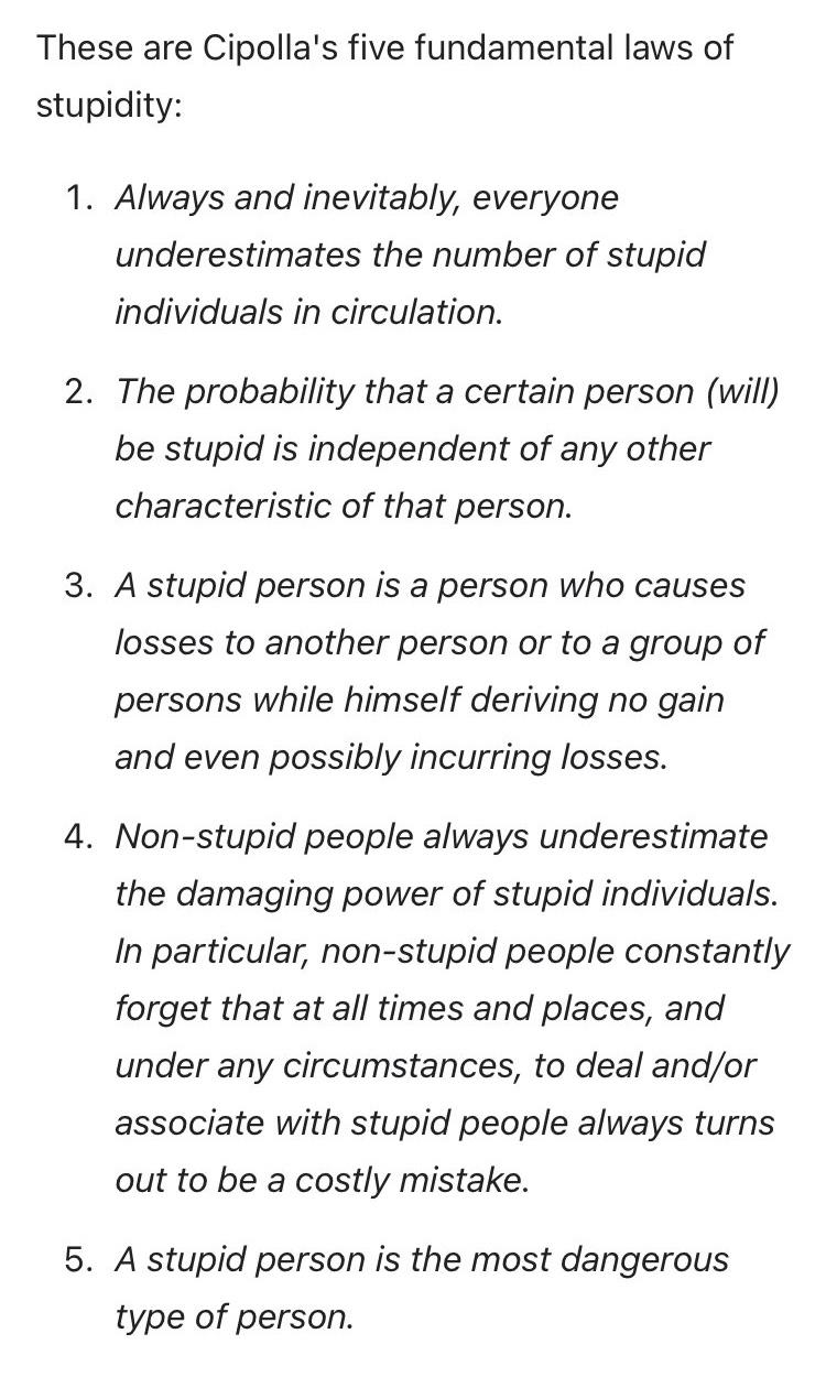 These are Cipolla's five fundamental laws of stupidity:
1. Always and inevitably, everyone underestimates the number of stupid individuals in circulation.
2. The probability that a certain person (will) be stupid is independent of any other characteristic of that person.
3. A stupid person is a person who causes losses to another person or to a group of persons while himself deriving no gain and even possibly incurring losses.
4. Non-stupid people always underestimate the damaging power of stupid individuals.
In particular, non-stupid people constantly forget that at all times and places, and under any circumstances, to deal and/or associate with stupid people always turns out to be a costly mistake.
5. A stupid person is the most dangerous type of person.