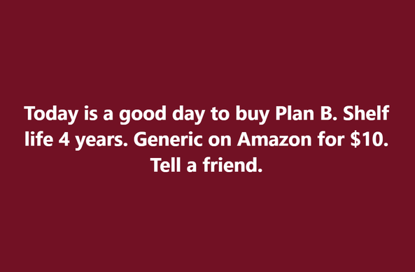 Today is a good day to buy Plan B. Shelf life 4 years. Generic on Amazon for $10. Tell a friend.