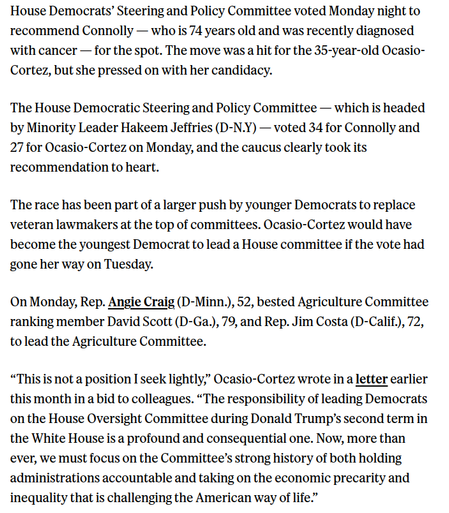 House Democrats’ Steering and Policy Committee voted Monday night to recommend Connolly — who is 74 years old and was recently diagnosed ‘with cancer — for the spot. The move was a hit for the 35-year-old Ocasio- Cortez, but she pressed on with her candidacy.

The House Democratic Steering and Policy Committee — which is headed by Minority Leader Hakeem Jeffries (D-N.Y) — voted 34 for Connolly and 27 for Ocasio-Cortez on Monday, and the caucus clearly took its recommendation to heart.

The race has been part of a larger push by younger Democrats to replace veteran lawmakers at the top of committees. Ocasio-Cortez would have become the youngest Democrat to lead a House committee if the vote had gone her way on Tuesday.

On Monday, Rep. Angie Craig (D-Minn.), 52, bested Agriculture Committee ranking member David Scott (D-Ga.), 79, and Rep. Jim Costa (D-Calif.), 72, tolead the Agriculture Committee.

“This is not a position I seek lightly,” Ocasio-Cortez wrote in a letter earlier this month in a bid to colleagues. “The responsibility of leading Democrats on the House Oversight Committee during Donald Trump’s second term in the White House is a profound and consequential one. Now, more than ever, we must focus on the Committee’s strong history of both holding administrations accountable and taking on the economic precarity and inequality that is challenging the American way of life.” 