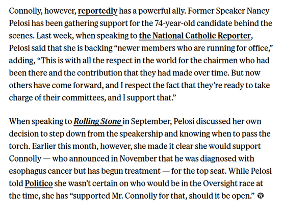 Connolly, however, reportedly has a powerful ally. Former Speaker Nancy Pelosi has been gathering support for the 74-year-old candidate behind the scenes. Last week, when speaking to the National Catholic Reporter, Pelosi said that she is backing “newer members who are running for office,” adding, “This is with all the respect in the world for the chairmen who had been there and the contribution that they had made over time. But now others have come forward, and I respect the fact that they’re ready to take charge of their committees, and I support that.”

‘When speaking to Rolling Stone in September, Pelosi discussed her own decision to step down from the speakership and knowing when to pass the torch. Earlier this month, however, she made it clear she would support Connolly — who announced in November that he was diagnosed with esophagus cancer but has begun treatment — for the top seat. While Pelosi told Politico she wasn’t certain on who would be in the Oversight race at the time, she has “supported Mr. Connolly for that, should it be open.” @ 