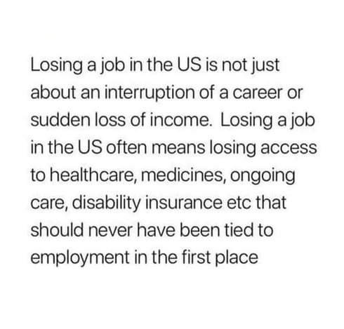 Losing a job in the US is not just about an interruption of a career or sudden loss of income. Losing a job in the US often means losing access to healthcare, medicines, ongoing care, disability insurance etc that should never have been tied to employment in the first place