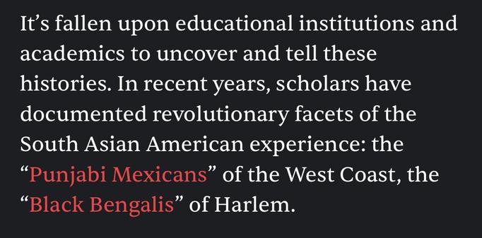 It's fallen upon educational institutions and
academics to uncover and tell these
histories. In recent years, scholars have
documented revolutionary facets of the
South Asian American experience: the
"Punjabi Mexicans" of the West Coast, the
"Black Bengalis" of Harlem.