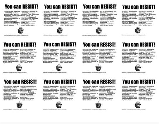 Image features multiple copies of a poster with the bold text "You can RESIST!"

-SUPPORT the vulnerable. -VOLUNTEER (mobilize.us).
-SUPPORT journalists,
-CONTACT your reps in
politicians and lawyers
Congress + state AG to block
fighting the administration. fascist policies and
-BOYCOTT brands and
nominations (5calls.org).
companies that donate to
-PARTICIPATE in mutual aid
Republicans
networks to power the
(goodsuniteus.com).
resistance when fascism
-SHOW UP to town halls/
strikes back.
school board meetings to
DISOBEY if you receive
stymie radicals.
orders to harm others.

robertreich.substack.com/p/more-on-what-you-can-do