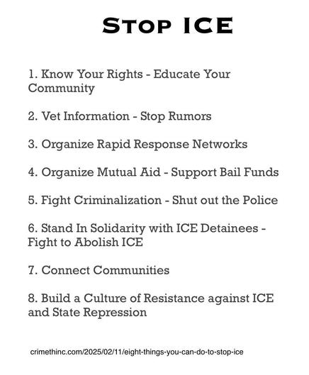 STOP ICE
1. Know Your Rights - Educate Your Community
2. Vet Information - Stop Rumors
3. Organize Rapid Response Networks
4. Organize Mutual Aid - Support Bail Funds
5. Fight Criminalization - Shut out the Police
6. Stand In Solidarity with ICE Detainees - Fight to Abolish ICE
7. Connect Communities
8. Build a Culture of Resistance against ICE and State Repression
crimethinc.com/2025/02/11/eight-things-you-can-do-to-stop-ice
