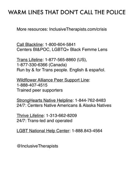 WARM LINES THAT DON'T CALL THE POLICE
More resources: InclusiveTherapists.com/crisis
Call Blackline: 1-800-604-5841
Centers BI&POC, LGBTQ+ Black Femme Lens
Trans Lifeline: 1-877-565-8860 (US),
1-877-330-6366 (Canada)
Run by & for Trans people. English & español.
Wildflower Alliance Peer Support Line:
1-888-407-4515
Trained peer supporters
StrongHearts Native Helpline: 1-844-762-8483
24/7: Centers Native Americans & Alaska Natives
Thrive Lifeline: 1-313-662-8209
24/7: Trans-led and operated
LGBT National Help Center: 1-888.843-4564
@ Inclusive Therapists
