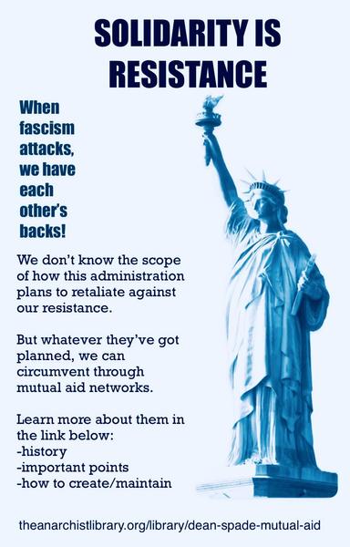An image featuring the Statue of Liberty in a blue hue, accompanied by text advocating for solidarity as a form of resistance against fascism. The message emphasizes mutual aid networks and provides a link for further information on their history and maintenance.

SOLIDARITY IS RESISTANCE
When fascism attacks, we have each other's backs!
We don't know the scope of how this administration plans to retaliate against our resistance.
But whatever they've got planned, we can circumvent through mutual aid networks.
Learn more about them in the link below:
-history
-important points
-how to create/maintain
ภายบอ
theanarchistlibrary.org/library/dean-spade-mutual-aid