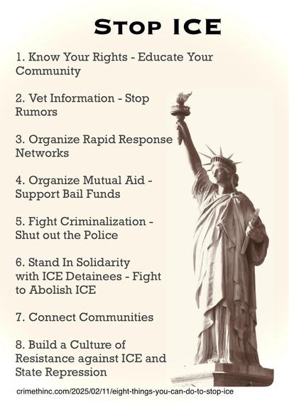 An infographic titled "Stop ICE" featuring eight points on community action and rights education. The background includes an image of the Statue of Liberty, symbolizing freedom and advocacy. The points emphasize educating the community, organizing support networks, mutual aid, and resisting. 

STOP ICE
1. Know Your Rights - Educate Your Community
2. Vet Information - Stop
Rumors
3. Organize Rapid Response
Networks
4. Organize Mutual Aid - Support Bail Funds
5. Fight Criminalization -
Shut out the Police
6. Stand In Solidarity with ICE Detainees - Fight to Abolish ICE
7. Connect Communities
8. Build a Culture of
Resistance against ICE and
State Repression
crimethinc.com/2025/02/11/eight-things-you-can-do-to-stop-ice