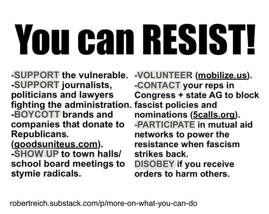 -SUPPORT the vulnerable.
-SUPPORT journalists, politicians and lawyers fighting the administration. fascist policies and
-BOYCOTT brands and companies that donate to Republicans.
(goodsuniteus.com).
-VOLUNTEER (mobilize.us).
-CONTACT your reps in
Congress + state AG to block nominations (calls.org).
-PARTICIPATE in mutual aid networks to power the resistance when fascism strikes back.
-SHOW UP to town halls/ school board meetings to stymie radicals.
-DISOBEY if you receive orders to harm others.
robertreich.substack.com/p/more-on-
what-you-can-do
