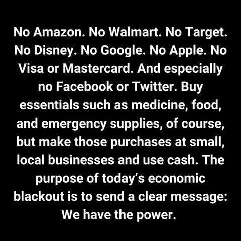 No Amazon. No Walmart. No Target.
No Disney. No Google. No Apple. No
Visa or Mastercard. And especially
no Facebook or Twitter. Buy
essentials such as medicine, food,
and emergency supplies, of course,
but make those purchases at small,
local businesses and use cash. The
purpose of today’s economic
blackout is to send a clear message:
We have the power.