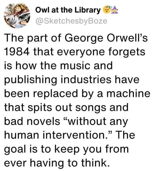 Owl at the Library The part of George Orwell's 1984 that everyone forgets is how the music and publishing industries have been replaced by a machine that spits out songs and bad novels “without any human intervention.” The goal is to keep you from <br />ever having to think.