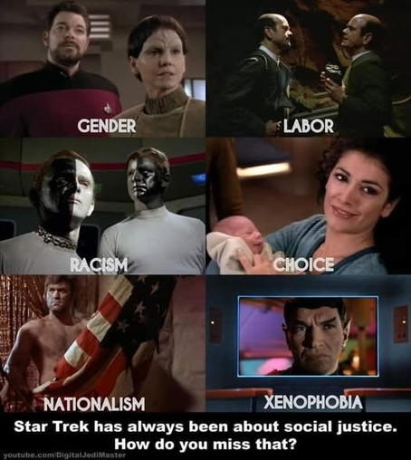 Star Trek has always been about social justice.
How do you miss that?

Images from episodes highlighting: Gender, Labor, Racism, Choice, Nationalism, and Xenophobia