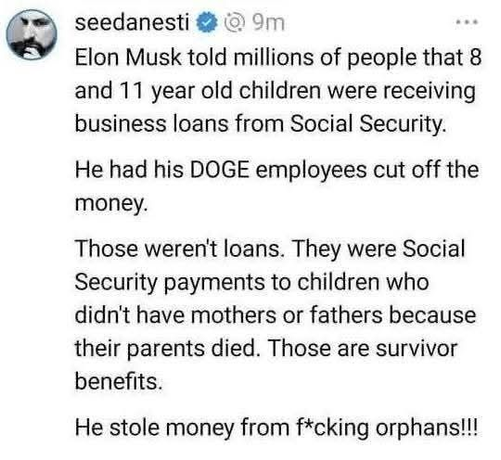 seedanesti

Elon Musk told millions of people that 8
and 11 year old children were receiving
business loans from Social Security.

He had his DOGE employees cut off the
money.

Those weren't loans. They were Social
Security payments to children who
didn't have mothers or fathers because
their parents died. Those are survivor
benefits.

He stole money from f*cking orphans!!!