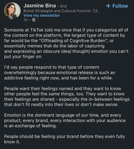 The image shows a social media post by Jasmine Bina, a Brand Strategist and Cultural Futurist. The post is titled "Offloading of Cognitive Burden" and discusses the nature of content on TikTok.

The content of the post is divided into several paragraphs, discussing the popularity of content that "offloads cognitive burden" on TikTok. Jasmine Bina explains that this type of content, often in the form of memes, captures and expresses obscure ideas, thoughts, or emotions. She notes that people respond to this type of content because it provides emotional release, which is currently highly sought after. The post emphasizes the importance of emotions in communication, stating that people want their feelings to be named and validated, especially for those that don't fit neatly into their lives. It concludes by stating that emotion is the dominant language of our time, and every product, brand, and interaction should be an exchange of feeling.