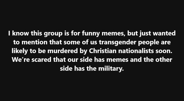 I know this group is for funny memes, but just wanted to mention that some of us transgender people are likely to be murdered by Christian nationalists soon. We’re scared that our side has memes and the other side has the military.