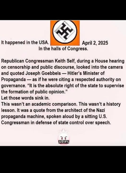 It happened in the USA. April 2, 2025
In the halls of Congress.

Republican Congressman Keith Self, during a House hearing
on censorship and public discourse, looked into the camera
and quoted Joseph Goebbels — Hitler's Minister of
Propaganda — as if he were citing a respected authority on
governance. “It is the absolute right of the state to supervise
the formation of public opinion.”
Let those words sink in.
This wasn’t an academic comparison. This wasn’t a history
lesson. It was a quote from the architect of the Nazi
propaganda machine, spoken aloud by a sitting U.S.
Congressman in defense of state control over speech.