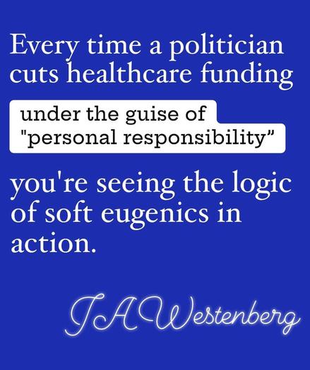 Every time a politician cuts healthcare funding, under the guise of “personal responsibility", you're seeing the logic of soft eugenics in
action.

JA Westenberg