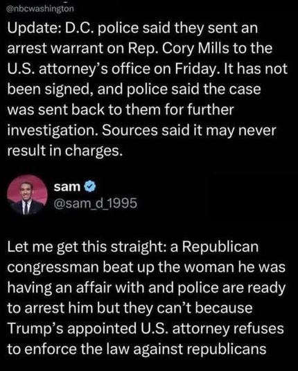 Update: D.C. police said they sent an
arrest warrant on Rep. Cory Mills to the
U.S. attorney’s office on Friday. It has not
been signed, and police said the case
was sent back to them for further
investigation. Sources said it may never
result in charges.

sam
@sam_d 1995

Let me get this straight: a Republican
congressman beat up the woman he was
having an affair with and police are ready
to arrest him but they can’t because
Trump’s appointed U.S. attorney refuses
to enforce the law against republicans