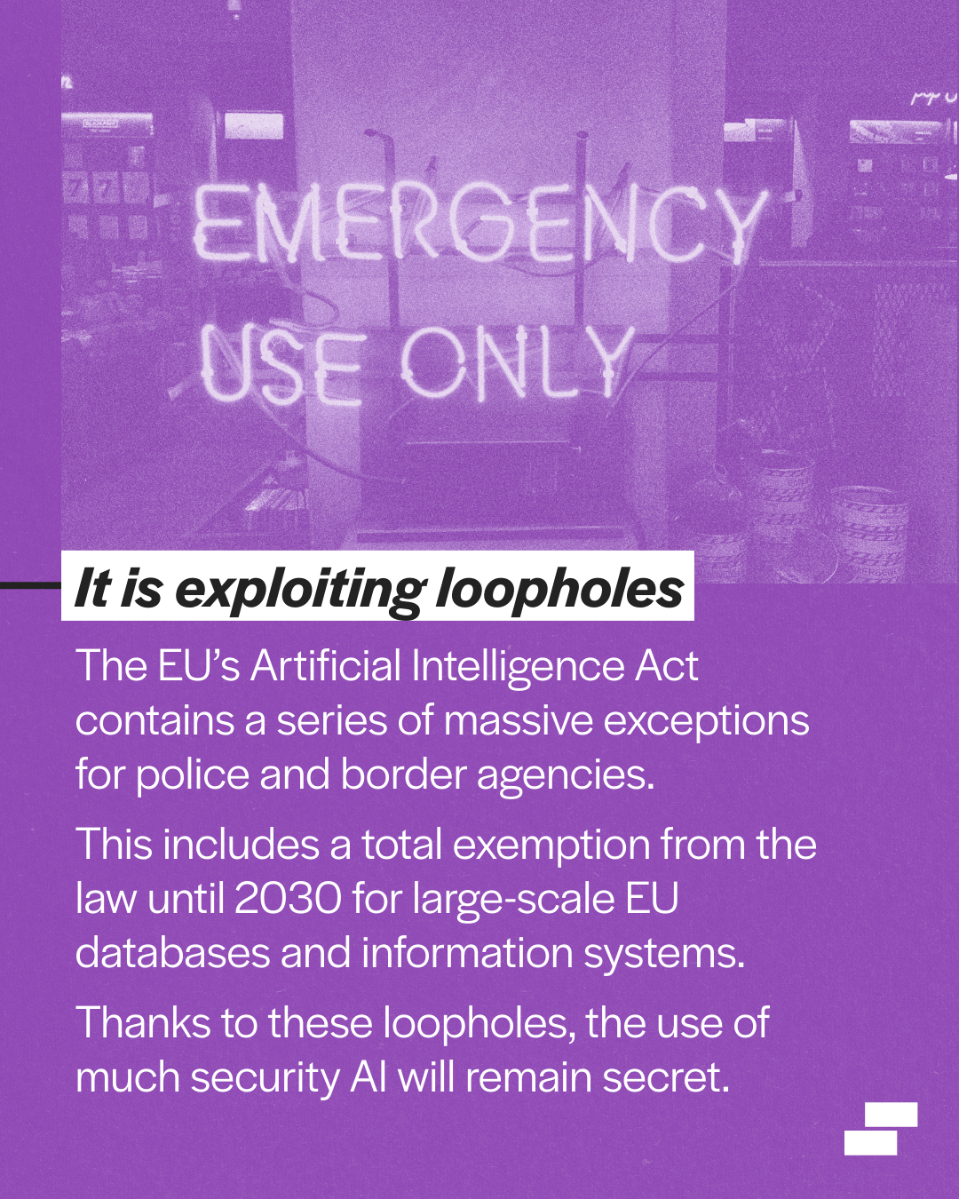 White text on a puple textured background below an image of a neon 'emergency use only' sign. The text says 3. It is exploiting loopholes. The EU’s Artificial Intelligence Act contains a series of massive exceptions for police and border agencies. This includes a total exemption from the law until 2030 for large-scale EU databases and information systems. Thanks to these loopholes, the use of much security AI will remain secret.
