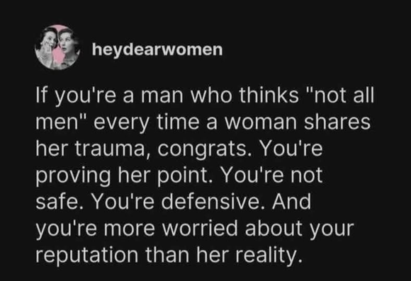 heydearwomen

If you're a man who thinks "not all
men" every time a woman shares
her trauma, congrats. You're
proving her point. You're not
safe. You're defensive. And
you're more worried about your
reputation than her reality.