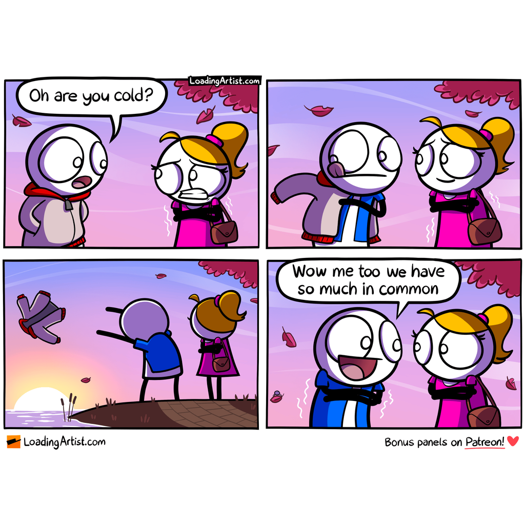 4-panel Loading Artist comic. 1: A guy and girl are on a date. The girl shivers. He asks, “Oh, are you cold?” 2: He starts removing his jacket. 3: He throws it into a nearby pond. 4: Now shivering himself, he smiles and says, “Wow, me too! We have so much in common.” 4-panel Loading Artist comic. 1: A guy and girl are on a date. The girl shivers. He asks, “Oh, are you cold?” 2: He starts removing his jacket. 3: He throws it into a nearby pond. 4: Now shivering himself, he smiles and says, “Wow, me too! We have so much in common.”