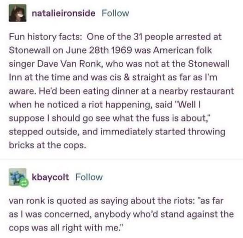 natalieironside

Fun history facts: One of the 31 people arrested at Stonewall on June 28th 1969 was American folk singer Dave Van Ronk, who was not at the Stonewall Inn at the time and was cis & straight as far as I'm aware. He'd been eating dinner at a nearby restaurant when he noticed a riot happening, said "Well I suppose I should go see what the fuss is about," stepped outside, and immediately started throwing bricks at the cops.

kbaycolt

van ronk is quoted as saying about the riots: "as far as I was concerned, anybody who'd stand against the cops was all right with me."
