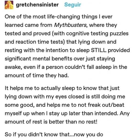 gretchensinister

One of the most life-changing things I ever learned came from Mythbusters, where they tested and proved (with cognitive testing puzzles and reaction time tests) that lying down and resting with the intention to sleep STILL provided significant mental benefits over just staying awake, even if a person couldn’t fall asleep in the amount of time they had.

It helps me to actually sleep to know that just lying down with my eyes closed is still doing me some good, and helps me to not freak out/beat myself up when I stay up later than intended. Any amount of rest is better than no rest!

So if you didn’t know that...now you do