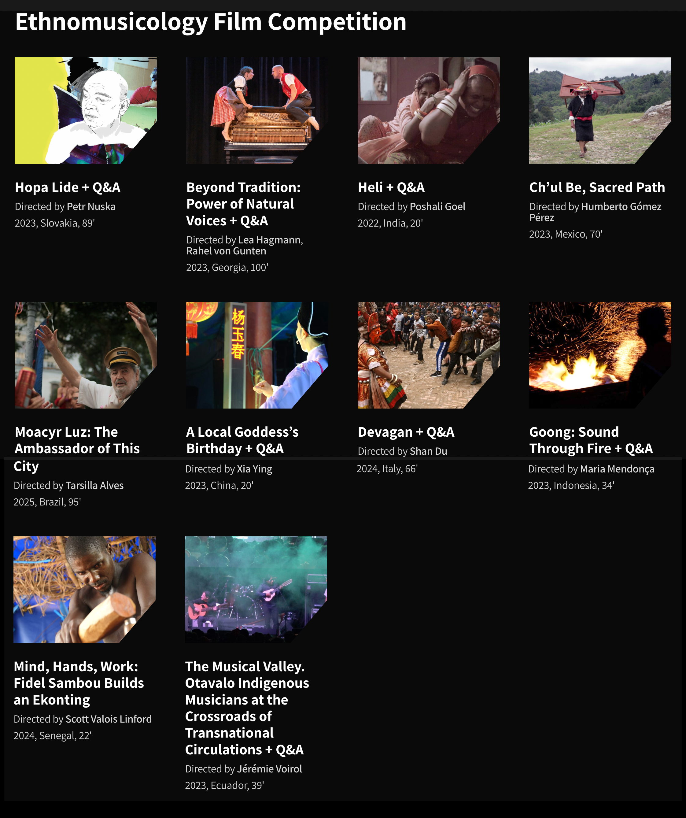 Printscreen from the website's section "Ethnomusicology Fim competition", featuring: 

Cover image for Hopa Lide + Q&A
Directed by Petr Nuska
2023, Slovakia, 89'

Cover image for 'Beyond Tradition: Power of Natural Voices + Q&A'
Beyond Tradition: Power of Natural Voices + Q&A
Directed by Lea Hagmann, Rahel von Gunten

2023, Georgia, 100'

Cover image for 'Heli + Q&A'
Heli + Q&A
Directed by Poshali Goel

2022, India, 20'

Cover image for 'Ch’ul Be, Sacred Path'
Ch’ul Be, Sacred Path
Directed by Humberto Gómez Pérez

2023, Mexico, 70'

Cover image for 'Moacyr Luz: The Ambassador of This City'
Moacyr Luz: The Ambassador of This City
Directed by Tarsilla Alves

2025, Brazil, 95'

Cover image for 'A Local Goddess’s Birthday + Q&A'
A Local Goddess’s Birthday + Q&A
Directed by Xia Ying

2023, China, 20'

Cover image for 'Devagan + Q&A'
Devagan + Q&A
Directed by Shan Du

2024, Italy, 66'

Cover image for 'Goong: Sound Through Fire + Q&A'
Goong: Sound Through Fire + Q&A
Directed by Maria Mendonça

2023, Indonesia, 34'

Cover image for 'Mind, Hands, Work: Fidel Sambou Builds an Ekonting'
Mind, Hands, Work: Fidel Sambou Builds an Ekonting
Directed by Scott Valois Linford

2024, Senegal, 22'

Cover image for 'The Musical Valley. Otavalo Indigenous Musicians at the Crossroads of Transnational Circulations + Q&A'
The Musical Valley. Otavalo Indigenous Musicians at the Crossroads of Transnational Circulations + Q&A
Directed by Jérémie Voirol

2023, Ecuador, 39'

