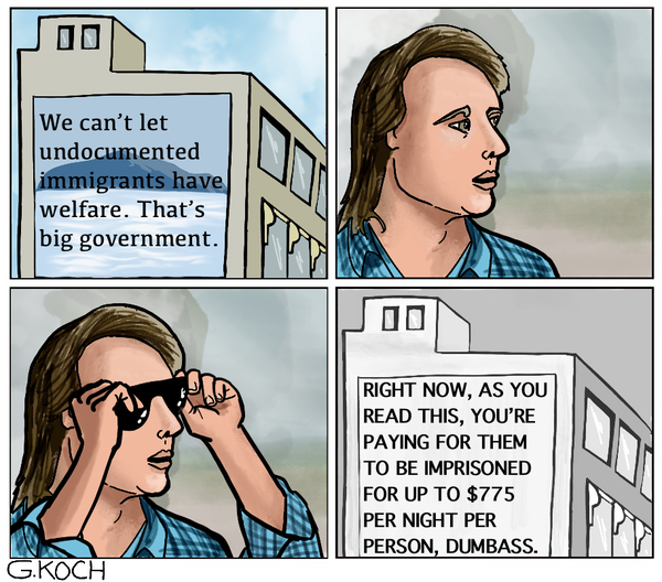 Cartoon by G.Koch depicting character John Nada from the movie They Live!

Sign in color reads: We can't let undocumented immigrants have welfare. That's big government.

John Nada puts on the sunglasses

Sign in black and white: Right now, as you read this, you're paying for them to be imprisoned for up to $775 per night per person, dumbass