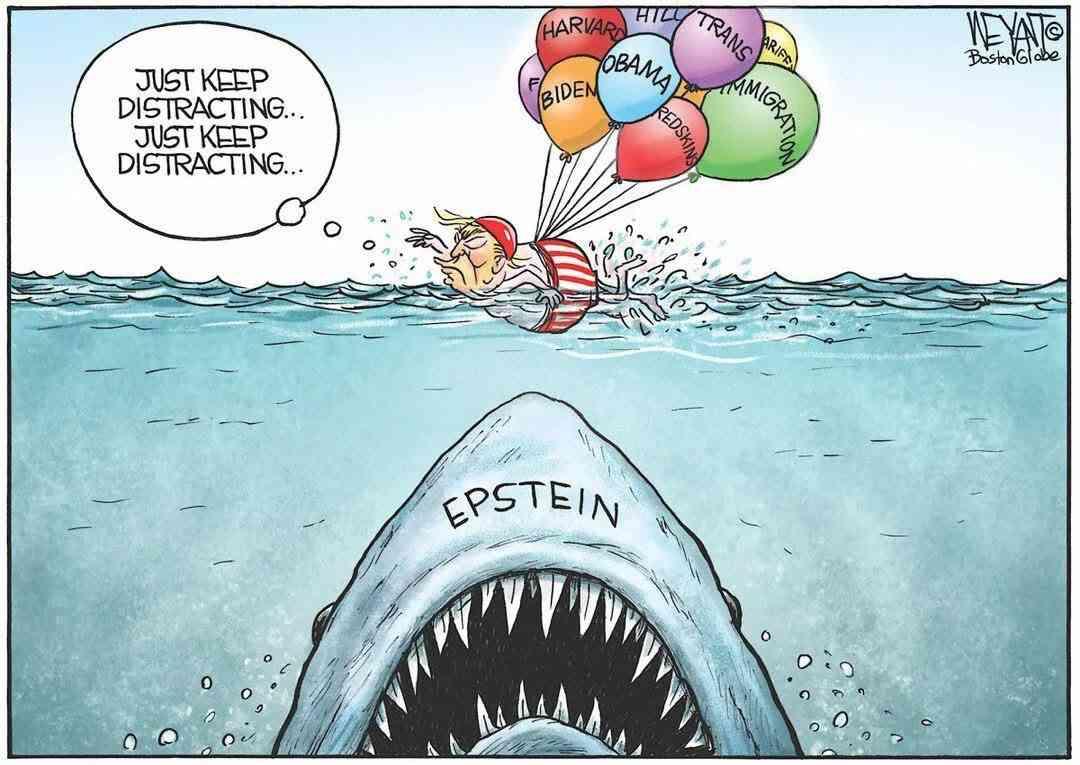 A small man, looking a bit like Trump, swims in the sea, thinking "Just keep distracting... Just keep distracting...&quot; On his back are balloons, with texts like &quot;Obama&quot;, &quot;Biden&quot;, &quot;Trans&quot;, &quot;Immigration&quot; and <br />others. Below the man a very big shark, with the text &quot;Epstein&quot; on it, has almost reached the surface. The scene looks like the poster of the film &quot;Jaws&quot;.