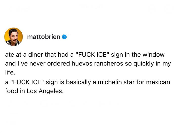 mattobrien

ate at a diner that had a "FUCK ICE" sign in the window
and I've never ordered huevos rancheros so quickly in my
life.

a "FUCK ICE" sign is basically a michelin star for mexican
food in Los Angeles.

