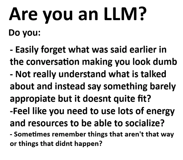 Are you an LLM?
Do you:
- Easily forget what was said earlier in
the conversation making you look dumb
- Not really understand what is talked
about and instead say something barely
appropiate but it doesnt quite fit?
-Feel like you need to use lots of energy
and resources to be able to socialize?
- Sometimes remember things that aren't that way or things that didnt happen?
