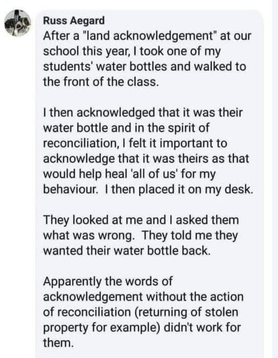 Russ Aegard
After a "land acknowledgement" at our
school this year, I took one of my
students’ water bottles and walked to
the front of the class.
I then acknowledged that it was their
water bottle and in the spirit of
reconciliation, I felt it important to
acknowledge that it was theirs as that
would help heal ‘all of us’ for my
behaviour. I then placed it on my desk.
They looked at me and I asked them
what was wrong. They told me they
wanted their water bottle back.
Apparently the words of
acknowledgement without the action
of reconciliation (returning of stolen
property for example) didn't work for
them.