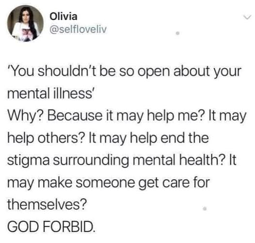 Olivia
@selfloveliv
'You shouldn't be so open about your
mental illness’
Why? Because it may help me? It may
help others? It may help end the
stigma surrounding mental health? It
may make someone get care for
themselves?
GOD FORBID.
