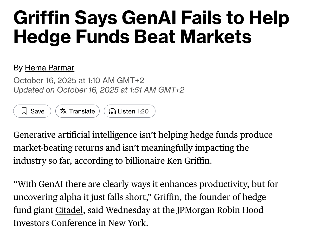 Screenshot of headline and first two paragraphs of linked article, saying "Griffin Says GenAI Fails to Help Hedge Funds Beat Markets. Generative artificial intelligence isn’t helping hedge funds produce market-beating returns and isn’t meaningfully impacting the industry so far, according to billionaire Ken Griffin.

“With GenAI there are clearly ways it enhances productivity, but for uncovering alpha it just falls short,” Griffin, the founder of hedge fund giant Citadel, said Wednesday at the JPMorgan Robin Hood Investors Conference in New York." 
Screenshot of headline and first two paragraphs of linked article, saying "Griffin Says GenAI Fails to Help Hedge Funds Beat Markets. Generative artificial intelligence isn’t helping hedge funds produce market-beating returns and isn’t meaningfully impacting the industry so far, according to billionaire Ken Griffin.

“With GenAI there are clearly ways it enhances productivity, but for uncovering alpha it just falls short,” Griffin, the founder of hedge fund giant Citadel, said Wednesday at the JPMorgan Robin Hood Investors Conference in New York." 